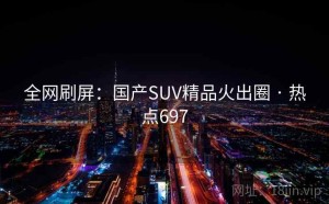 全网刷屏：国产SUV精品火出圈 · 热点697
