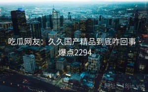 吃瓜网友：久久国产精品到底咋回事 · 爆点2294