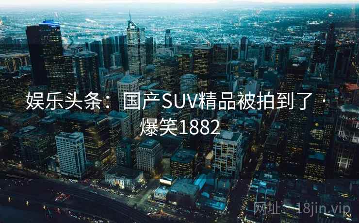 娱乐头条：国产SUV精品被拍到了 · 爆笑1882
