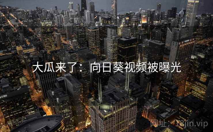 大瓜来了:向日葵视频被曝光 大瓜来了:向日葵视频被曝光