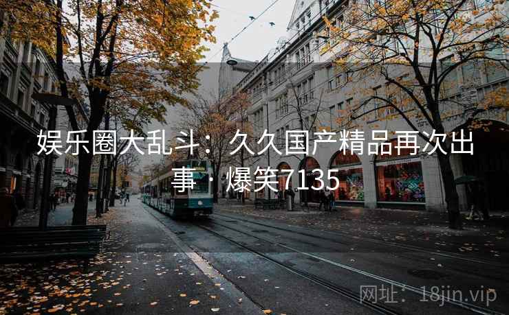 娱乐圈大乱斗:久久国产精品再次出事 · 爆笑7135 娱乐圈大乱斗:久久国产精品再次出事 · 爆笑7135