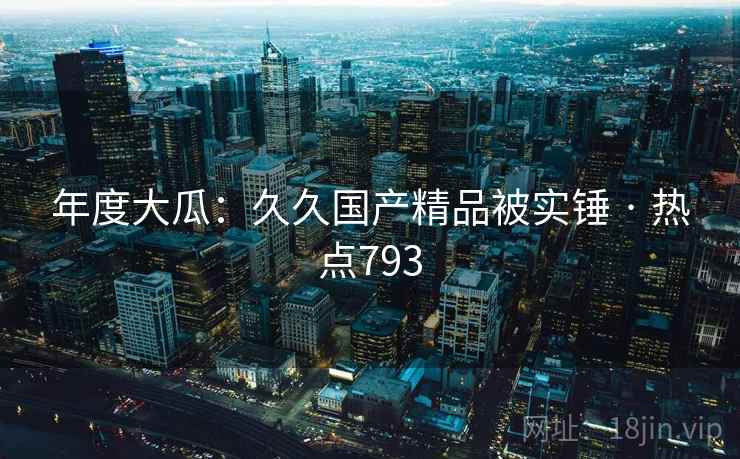 年度大瓜：久久国产精品被实锤 · 热点793