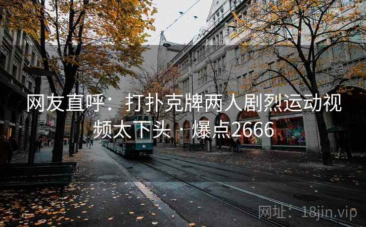网友直呼:打扑克牌两人剧烈运动视频太下头 · 爆点2666 网友直呼:打扑克牌两人剧烈运动视频太下头 · 爆点2666