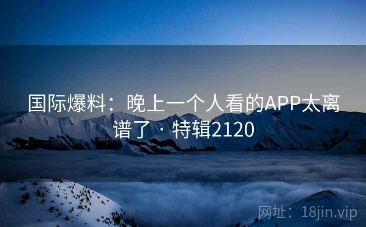 国际爆料：晚上一个人看的APP太离谱了 · 特辑2120
